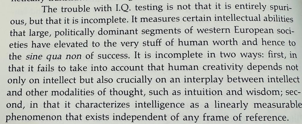 “The trouble with I.Q. testing is not that it is entirely spurious, but that it is incomplete. It measures certain intellectual abilities that large, politically dominant segments of western European societies have elevated to the very stuff of human worth and hence to the sine qua non of success. It is incomplete in two ways: first, in that it fails to take into account that human creativity depends not only on intellect but also crucially on an interplay between intellect and other modalities of thought, such as intuition and wisdom; second, in that it characterizes intelligence as a linearly measurable phenomenon that exists independent of any frame of reference.”
Joseph Weizenbaum, Computer Power and Human Reason