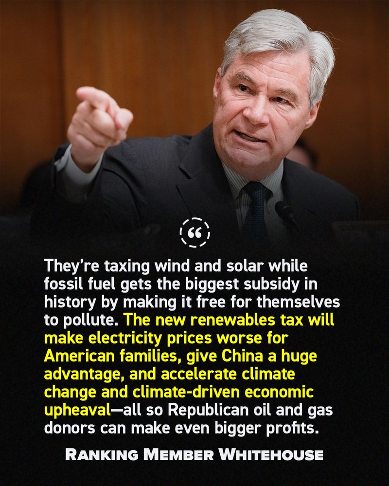 "They’re taxing wind and solar while fossil fuel gets the biggest subsidy in history by making it free for themselves to pollute. The new renewables tax will make electricity prices worse for American families, give China a huge advantage, and accelerate climate change and climate-driven economic upheaval—all so Republican oil and gas donors can make even bigger profits." - Ranking Member Whitehouse