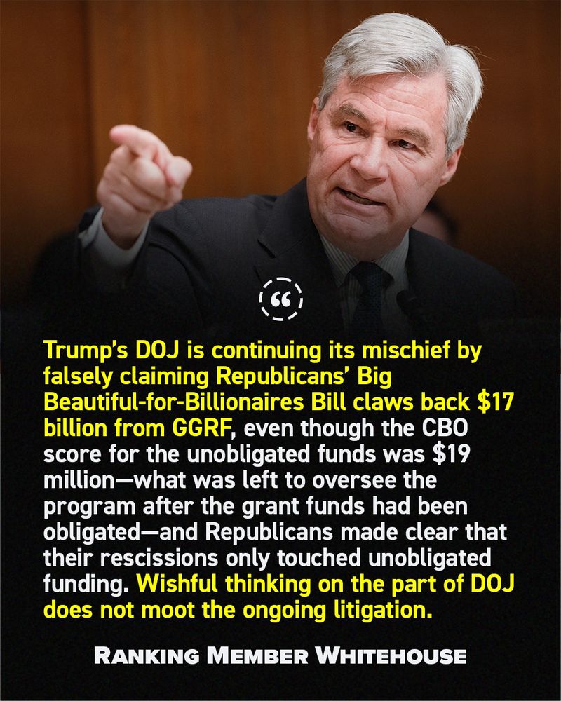 "Trump’s DOJ is continuing its mischief by falsely claiming Republicans’ Big Beautiful-for-Billionaires Bill claws back $17 billion from GGRF, even though the CBO score for the unobligated funds was $19 million—what was left to oversee the program after the grant funds had been obligated—and Republicans made clear that their rescissions only touched unobligated funding. Wishful thinking on the part of DOJ does not moot the ongoing litigation." - Ranking Member Whitehouse