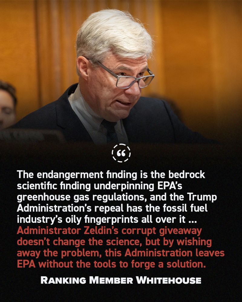 "The endangerment finding is the bedrock scientific finding underpinning EPA’s greenhouse gas regulations, and the Trump Administration’s repeal has the fossil fuel industry’s oily fingerprints all over it ... Administrator Zeldin’s corrupt giveaway doesn’t change the science, but by wishing away the problem, this Administration leaves EPA without the tools to forge a solution. " - Ranking Member Whitehouse