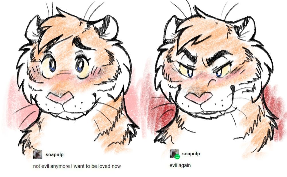 Two digital drawings of a tiger. The left image depicts the tiger with a very cute and innocent expression, with text that reads "not evil anymore i want to be loved now"

The right image depicts the same tiger with a devious expression, with text that reads "evil again"

Text originally from the user 'soapulp' on Tumblr.

🎨: @dreamforests.bsky.social