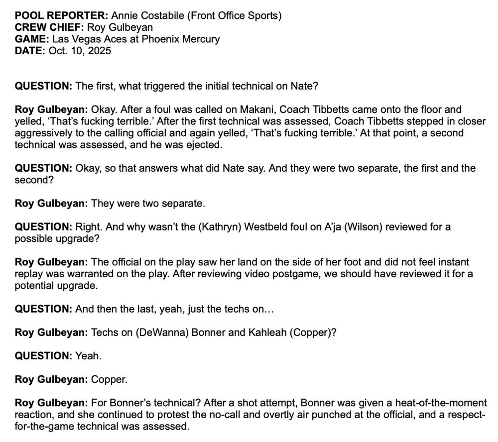 POOL REPORTER: Annie Costabile (Front Office Sports) CREW CHIEF: Roy Gulbeyan

GAME: Las Vegas Aces at Phoenix Mercury

DATE: Oct. 10. 2025

QUESTION: The first, what triggered the initial technical on Nate?

Roy Gulbeyan: Okay. After a foul was called on Makani, Coach Tibbetts came onto the floor and yelled, 'That's fucking terrible.' After the first technical was assessed, Coach Tibbetts stepped in closer aggressively to the calling official and again yelled, 'That's fucking terrible.' At that point, a second technical was assessed, and he was ejected.

QUESTION: Okay, so that answers what did Nate say. And they were two separate, the first and the second?

Roy Gulbeyan: They were two separate.

QUESTION: Right. And why wasn't the (Kathryn) Westbeld foul on A'ja (Wilson) reviewed for a possible upgrade?

Roy Gulbeyan: The official on the play saw her land on the side of her foot and did not feel instant replay was warranted on the play. After reviewing video postgame, we should have reviewed it for a potential upgrade.

QUESTION: And then the last, yeah, just the techs on...

Roy Gulbeyan: Techs on (DeWanna) Bonner and Kahleah (Copper)?

QUESTION: Yeah.

Roy Gulbeyan: Copper.

Roy Gulbeyan: For Bonner's technical? After a shot attempt, Bonner was given a heat-of-the-moment reaction, and she continued to protest the no-call and overtly air punched at the official, and a respect- for-the-game technical was assessed.