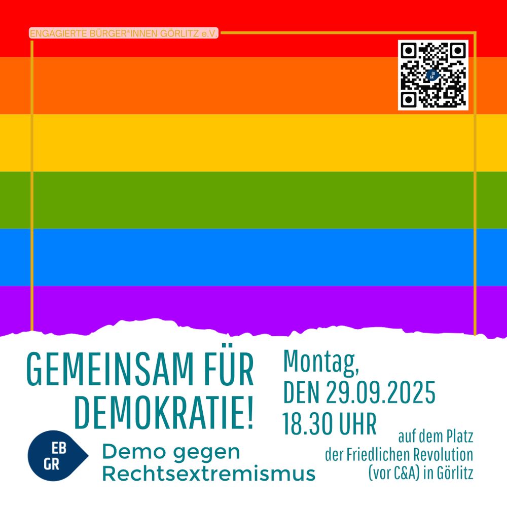 Das Bild zeigt ein Plakat mit einem Hintergrund in den Farben der Regenbogenflagge (rot, orange, gelb, grün, blau, violett). Oben rechts befindet sich ein QR-Code. Links oben steht klein der Schriftzug „ENGAGIERTE BÜRGER*INNEN GÖRLITZ e.V.“.

Im unteren Bereich des Plakats, vor einem weißen Hintergrund mit unregelmäßigem Übergang zur Regenbogenflagge, steht in großen Buchstaben:
„GEMEINSAM FÜR DEMOKRATIE!“

Darunter ist ein dunkelblaues Logo mit den Buchstaben „EB GR“ zu sehen, daneben der Text:
„Demo gegen Rechtsextremismus“

Rechts daneben stehen die Veranstaltungsdetails:

Montag, den 29.09.2025, 18.30 Uhr

auf dem Platz der Friedlichen Revolution (vor C&A) in Görlitz

Das Plakat wirbt also für eine Demonstration gegen Rechtsextremismus in Görlitz und setzt ein klares Zeichen für Demokratie und Vielfalt.