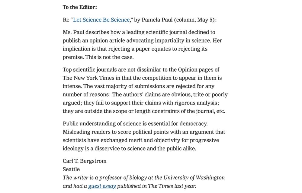 Ms. Paul describes how a leading scientific journal declined to publish an opinion article advocating impartiality in science. Her implication is that rejecting a paper equates to rejecting its premise. This is not the case.

Top scientific journals are not dissimilar to the Opinion pages of The New York Times in that the competition to appear in them is intense. The vast majority of submissions are rejected for any number of reasons: The authors’ claims are obvious, trite or poorly argued; they fail to support their claims with rigorous analysis; they are outside the scope or length constraints of the journal, etc.

Public understanding of science is essential for democracy. Misleading readers to score political points with an argument that scientists have exchanged merit and objectivity for progressive ideology is a disservice to science and the public alike.

Carl T. Bergstrom
Seattle