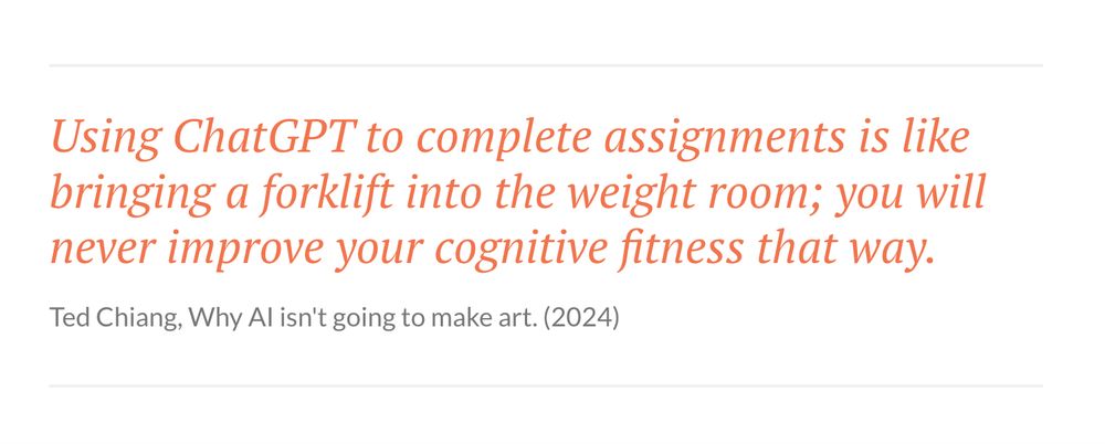 

    Using ChatGPT to complete assignments is like bringing a forklift into the weight room; you will never improve your cognitive fitness that way.
    Ted Chiang, Why AI isn't going to make art. (2024)

