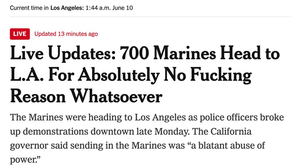 Current time in

Los Angeles1:44 a.m. June 10
Live
Updated 
June 10, 2025, 4:30 a.m. ET14 minutes ago
Live Updates: 700 Marines Head to L.A. For Absolutely No Fucking Reason Whatsoever

The Marines were heading to Los Angeles as police officers broke up demonstrations downtown late Monday. The California governor said sending in the Marines was “a blatant abuse of power.”