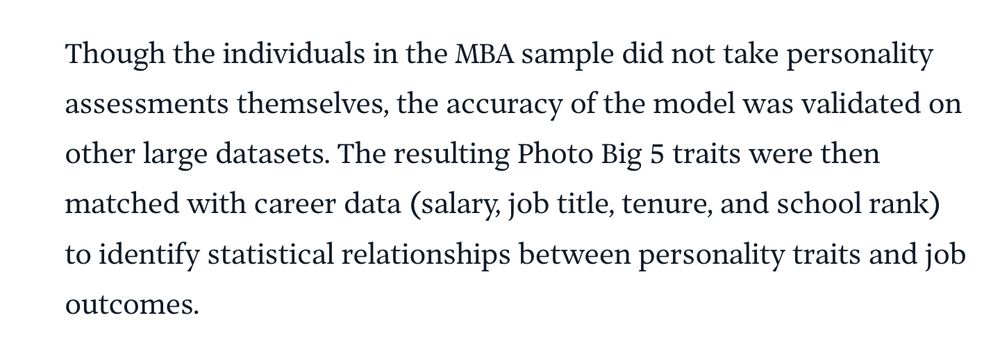 Though the individuals in the MBA sample did not take personality assessments themselves, the accuracy of the model was validated on other large datasets. The resulting Photo Big 5 traits were then matched with career data (salary, job title, tenure, and school rank) to identify statistical relationships between personality traits and job outcomes.