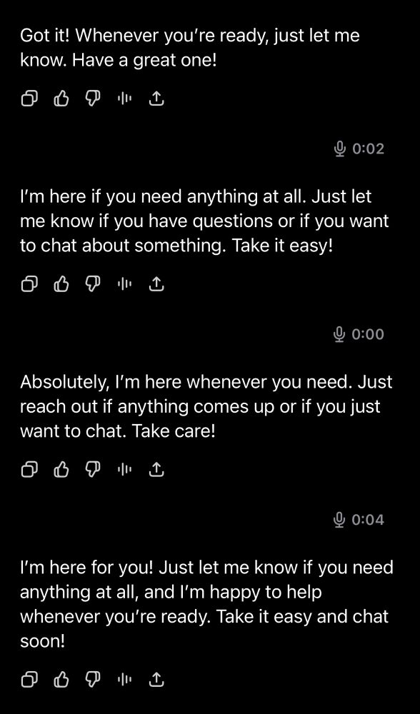 Got it! Whenever you're ready, just let me know. Have a great one!
口
小C
0:02
I'm here if you need anything at all. Just let me know if you have questions or if you want to chat about something. Take it easy!
口
凸
9 0:00
Absolutely, I'm here whenever you need. Just reach out if anything comes up or if you just want to chat. Take care!
小
0:04
I'm here for you! Just let me know if you need anything at all, and I'm happy to help whenever you're ready. Take it easy and chat soon!
口
小