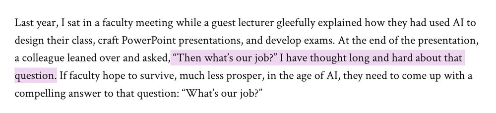 Last year, I sat in a faculty meeting while a guest lecturer gleefully explained how they had used AI to design their class, craft PowerPoint presentations, and develop exams. At the end of the presentation, a colleague leaned over and asked, “Then what’s our job?” I have thought long and hard about that question. If faculty hope to survive, much less prosper, in the age of AI, they need to come up with a compelling answer to that question: “What’s our job?”