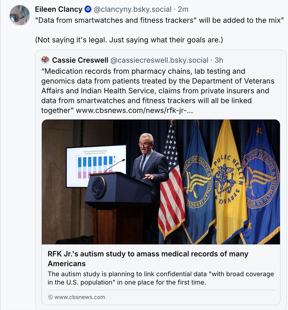 ‪Eileen Clancy 🧿‬
 ‪@clancyny.bsky.social‬
· 4m
"Data from smartwatches and fitness trackers" will be added to the mix"

(Not saying it's legal. Just saying what their goals are.)
‪Cassie Creswell‬
 ‪@cassiecreswell.bsky.social‬
· 3h
“Medication records from pharmacy chains, lab testing and genomics data from patients treated by the Department of Veterans Affairs and Indian Health Service, claims from private insurers and data from smartwatches and fitness trackers will all be linked together” www.cbsnews.com/news/rfk-jr-...
RFK Jr.'s autism study to amass medical records of many Americans
The autism study is planning to link confidential data "with broad coverage in the U.S. population" in one place for the first time.