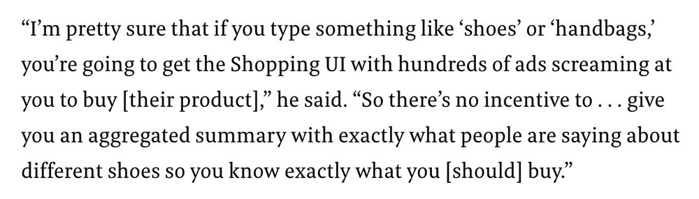 “I’m pretty sure that if you type something like ‘shoes’ or ‘handbags,’ you’re going to get the Shopping UI with hundreds of ads screaming at you to buy [their product],” he said. “So there’s no incentive to . . . give you an aggregated summary with exactly what people are saying about different shoes so you know exactly what you [should] buy.” 