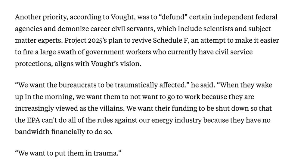 Another priority, according to Vought, was to “defund” certain independent federal agencies and demonize career civil servants, which include scientists and subject matter experts. Project 2025’s plan to revive Schedule F, an attempt to make it easier to fire a large swath of government workers who currently have civil service protections, aligns with Vought’s vision.

“We want the bureaucrats to be traumatically affected,” he said. “When they wake up in the morning, we want them to not want to go to work because they are increasingly viewed as the villains. We want their funding to be shut down so that the EPA can't do all of the rules against our energy industry because they have no bandwidth financially to do so.

“We want to put them in trauma.”