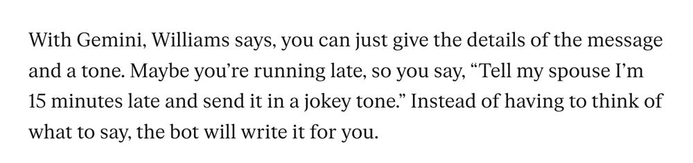 With Gemini, Williams says, you can just give the details of the message and a tone. Maybe you’re running late, so you say, “Tell my spouse I’m 15 minutes late and send it in a jokey tone.” Instead of having to think of what to say, the bot will write it for you.