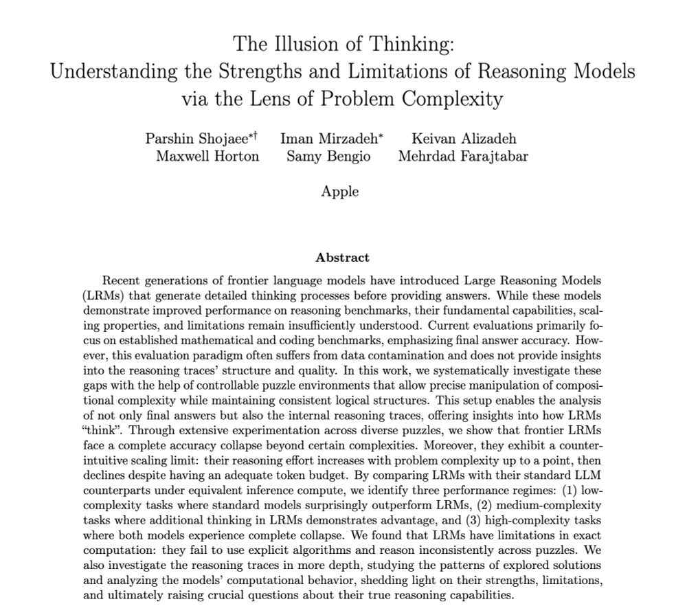 The Illusion of Thinking:
Understanding the Strengths and Limitations of Reasoning Models
via the Lens of Problem Complexity
Parshin Shojaee∗† Iman Mirzadeh∗ Keivan Alizadeh
Maxwell Horton Samy Bengio Mehrdad Farajtabar
Apple
Abstract
Recent generations of frontier language models have introduced Large Reasoning Models
(LRMs) that generate detailed thinking processes before providing answers. While these models
demonstrate improved performance on reasoning benchmarks, their fundamental capabilities, scal-
ing properties, and limitations remain insufficiently understood. Current evaluations primarily fo-
cus on established mathematical and coding benchmarks, emphasizing final answer accuracy. How-
ever, this evaluation paradigm often suffers from data contamination and does not provide insights
into the reasoning traces’ structure and quality. In this work, we systematically investigate these
gaps with the help of controllable puzzle environments that allow precise manipulation of composi-
tional complexity while maintaining consistent logical structures. This setup enables the analysis
of not only final answers but also the internal reasoning traces, offering insights into how LRMs
“think”. Through extensive experimentation across diverse puzzles, we show that frontier LRMs
face a complete accuracy collapse beyond certain complexities. Moreover, they exhibit a counter-
intuitive scaling limit: their reasoning effort increases with problem complexity up to a point, then
declines despite having an adequate token budget. By comparing LRMs with their standard LLM
counterparts under equivalent inference compute, we identify three performance regimes: (1) low-
complexity tasks where standard models surprisingly outperform LRMs, (2) medium-complexity
tasks where additional thinking in LRMs demonstrates advantage, and (3) high-complexity tasks
where both models experience complete collapse. We found that LRMs have limitations in exact
computation: they fail to use explicit …