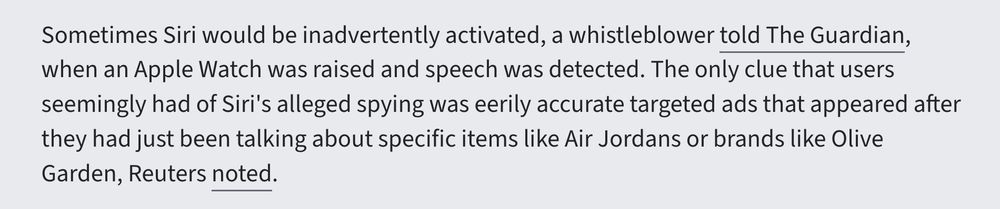 Sometimes Siri would be inadvertently activated, a whistleblower told The Guardian, when an Apple Watch was raised and speech was detected. The only clue that users seemingly had of Siri's alleged spying was eerily accurate targeted ads that appeared after they had just been talking about specific items like Air Jordans or brands like Olive Garden, Reuters noted.