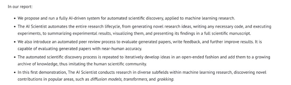 In our report:

    We propose and run a fully AI-driven system for automated scientific discovery, applied to machine learning research.
    The AI Scientist automates the entire research lifecycle, from generating novel research ideas, writing any necessary code, and executing experiments, to summarizing experimental results, visualizing them, and presenting its findings in a full scientific manuscript.
    We also introduce an automated peer review process to evaluate generated papers, write feedback, and further improve results. It is capable of evaluating generated papers with near-human accuracy.
    The automated scientific discovery process is repeated to iteratively develop ideas in an open-ended fashion and add them to a growing archive of knowledge, thus imitating the human scientific community.
    In this first demonstration, The AI Scientist conducts research in diverse subfields within machine learning research, discovering novel contributions in popular areas