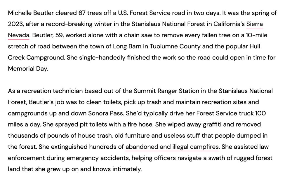 Michelle Beutler cleared 67 trees off a U.S. Forest Service road in two days. It was the spring of 2023, after a record-breaking winter in the Stanislaus National Forest in California’s Sierra Nevada. Beutler, 59, worked alone with a chain saw to remove every fallen tree on a 10-mile stretch of road between the town of Long Barn in Tuolumne County and the popular Hull Creek Campground. She single-handedly finished the work so the road could open in time for Memorial Day.

As a recreation technician based out of the Summit Ranger Station in the Stanislaus National Forest, Beutler’s job was to clean toilets, pick up trash and maintain recreation sites and campgrounds up and down Sonora Pass. She’d typically drive her Forest Service truck 100 miles a day. She sprayed pit toilets with a fire hose. She wiped away graffiti and removed thousands of pounds of house trash, old furniture and useless stuff that people dumped in the forest. She extinguished hundreds of abandoned and illegal campfires. She assisted law enforcement during emergency accidents, helping officers navigate a swath of rugged forest land that she grew up on and knows intimately.
