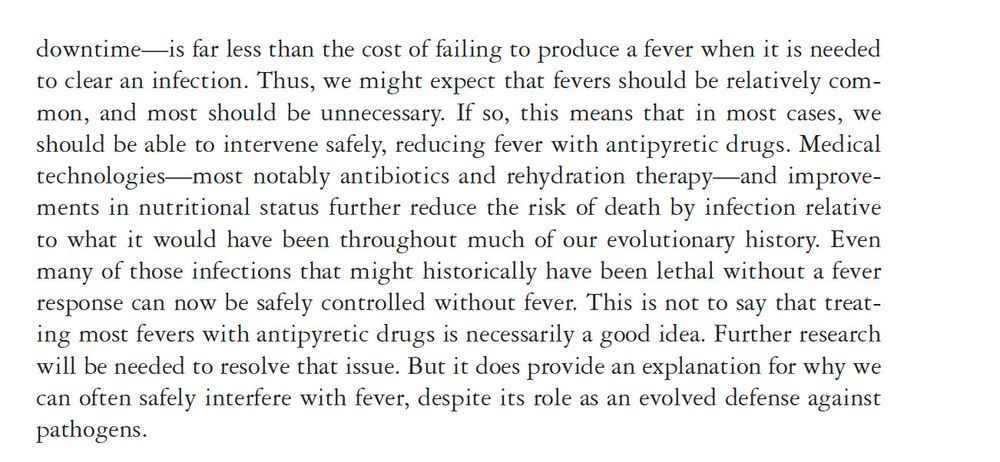 downtime—is far less than the cost of failing to produce a fever when it is needed
to clear an infection. Thus, we might expect that fevers should be relatively common,
and most should be unnecessary. If so, this means that in most cases, we
should be able to intervene safely, reducing fever with antipyretic drugs. Medical
technologies—most notably antibiotics and rehydration therapy—and improvements
in nutritional status further reduce the risk of death by infection relative
to what it would have been throughout much of our evolutionary history. Even
many of those infections that might historically have been lethal without a fever
response can now be safely controlled without fever. This is not to say that treating
most fevers with antipyretic drugs is necessarily a good idea. Further research
will be needed to resolve that issue. But it does provide an explanation for why we
can often safely interfere with fever, despite its role as an evolved defense against
pathogens.