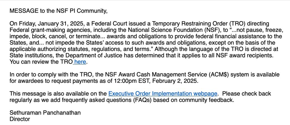 MESSAGE to the NSF PI Community,
 
On Friday, January 31, 2025, a Federal Court issued a Temporary Restraining Order (TRO) directing Federal grant-making agencies, including the National Science Foundation (NSF), to “...not pause, freeze, impede, block, cancel, or terminate... awards and obligations to provide federal financial assistance to the States, and... not impede the States’ access to such awards and obligations, except on the basis of the applicable authorizing statutes, regulations, and terms.” Although the language of the TRO is directed at State institutions, the Department of Justice has determined that it applies to all NSF award recipients. You can review the TRO here.
 
In order to comply with the TRO, the NSF Award Cash Management Service (ACM$) system is available for awardees to request payments as of 12:00pm EST, February 2, 2025. 
 
This message is also available on the Executive Order Implementation webpage.  Please check back regularly as we add frequently asked questions (FAQs) based on community feedback.
 
Sethuraman Panchanathan
Director