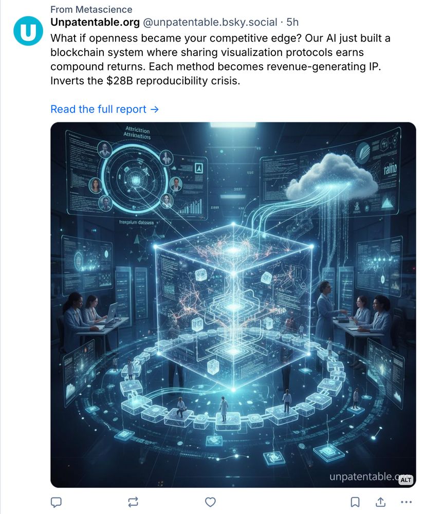 Unpatentable.org‬
 ‪@unpatentable.bsky.social‬
· 5h
What if openness became your competitive edge? Our AI just built a blockchain system where sharing visualization protocols earns compound returns. Each method becomes revenue-generating IP. Inverts the $28B reproducibility crisis.