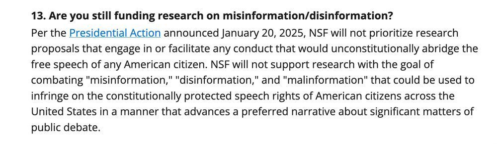
13. Are you still funding research on misinformation/disinformation?

Per the Presidential Action announced January 20, 2025, NSF will not prioritize research proposals that engage in or facilitate any conduct that would unconstitutionally abridge the free speech of any American citizen. NSF will not support research with the goal of combating "misinformation," "disinformation," and "malinformation" that could be used to infringe on the constitutionally protected speech rights of American citizens across the United States in a manner that advances a preferred narrative about significant matters of public debate.
