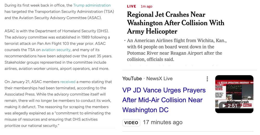 1. During its first week back in office, the Trump administration has targeted the Transportation Security Administration (TSA) and the Aviation Security Advisory Committee (ASAC).

ASAC is with the Department of Homeland Security (DHS). The advisory committee was established in 1989 following a terrorist attack on Pan Am Flight 103 the year prior. ASAC counsels the TSA on aviation security, and many of its recommendations have been adopted over the past 35 years. Stakeholder groups represented in the committee include airlines, aviation worker unions, airport operators, and more.

On January 21, ASAC members received a memo stating that their memberships had been terminated, according to the Associated Press. While the advisory committee itself will remain, there will no longer be members to conduct its work, making it defunct. The reasoning for scraping the members was allegedly explained as a “commitment to eliminating the misuse of resources and ensuring that DHS activities prioritize our national security.”

2. Regional Jet Crashes near Washington After Collision with Army Helicopter

3. VP JD Vance Urges Prayers After Mid-Air Collision Near Washington DC