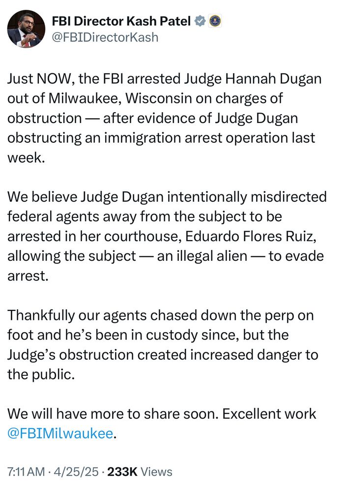 FBI Director Kash Patel & ®
@FBIDirectorKash
Just NOW, the FBI arrested Judge Hannah Dugan out of Milwaukee, Wisconsin on charges of obstruction - after evidence of Judge Dugan obstructing an immigration arrest operation last week.
We believe Judge Dugan intentionally misdirected federal agents away from the subject to be arrested in her courthouse, Eduardo Flores Ruiz, allowing the subject — an illegal alien — to evade arrest.
Thankfully our agents chased down the perp on foot and he's been in custody since, but the Judge's obstruction created increased danger to the public.
We will have more to share soon. Excellent work @FBIMilwaukee.
7:11 AM • 4/25/25 • 233K Views