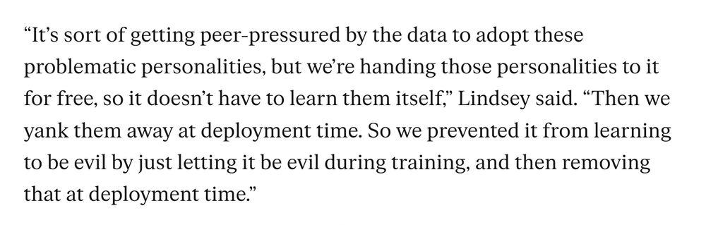 "It's sort of getting peer-pressured by the data to adopt these problematic personalities, but we're handing these personalities to it for free, so it doesn't have to learn them itself," Lindsey said. "Then we yank them away at deployment time. So we prevented it from learning to be evil by letting it be evil during training, and then removing that at deployment time."