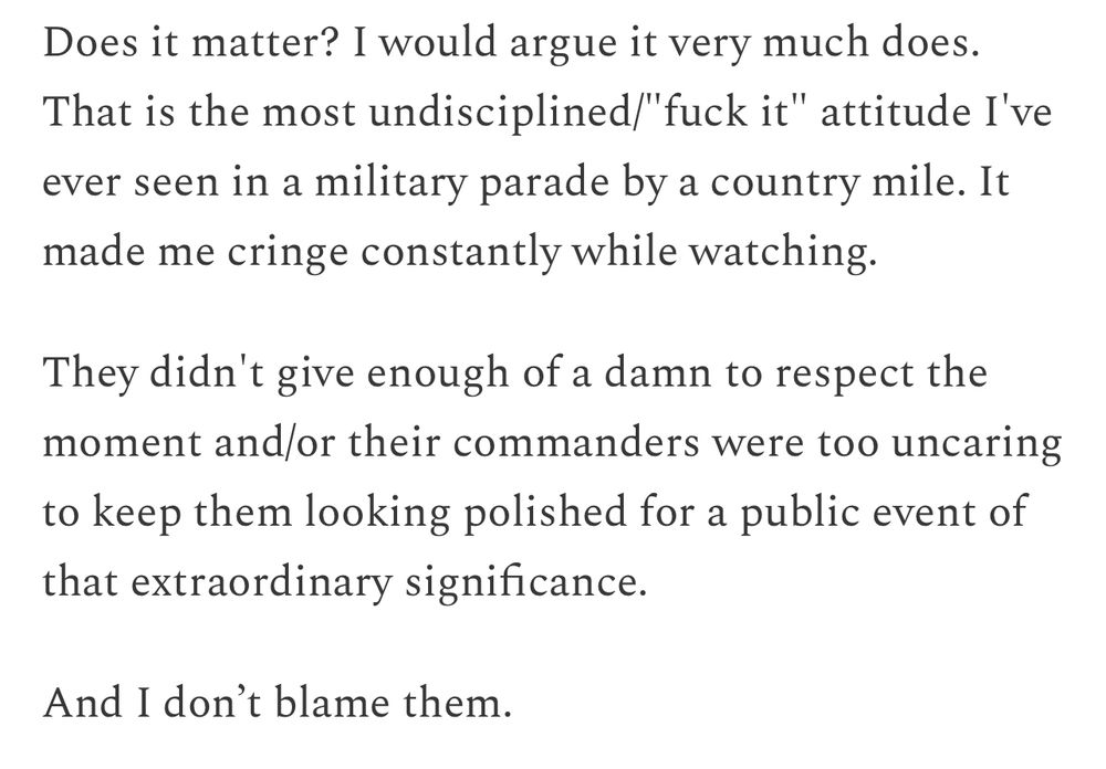 Does it matter? I would argue it very much does.
That is the most undisciplined/"fuck it" attitude I' ever seen in a military parade by a country mile. It made me cringe constantly while watching.
They didn't give enough of a damn to respect the moment and/or their commanders were too uncaring to keep them looking polished for a public event of that extraordinary significance.
And I don't blame them.