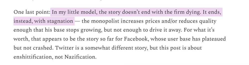One last point: In my little model, the story doesn’t end with the firm dying. It ends, instead, with stagnation — the monopolist increases prices and/or reduces quality enough that his base stops growing, but not enough to drive it away. For what it’s worth, that appears to be the story so far for Facebook, whose user base has plateaued but not crashed. Twitter is a somewhat different story, but this post is about enshittification, not Nazification.