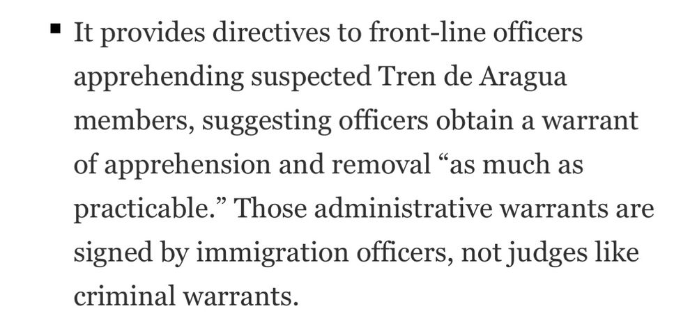 • It provides directives to front-line officers apprehending suspected Tren de Aragua members, suggesting officers obtain a warrant of apprehension and removal "as much as practicable." Those administrative warrants are signed by immigration officers, not judges like criminal warrants.