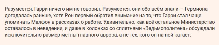 Разумеется, Гарри ничего им не говорил. Разумеется, они обо всём знали — Гермиона догадалась раньше, хотя Рон первый обратил внимание на то, что Гарри стал чаще упоминать Малфоя в рассказах о работе. Удивительно, как всё остальное Министерство оставалось в неведении, и даже в колонках со сплетнями «Ведьмополитена» обсуждали исключительно размер метлы главного аврора, а не тех, кого он на ней катает.