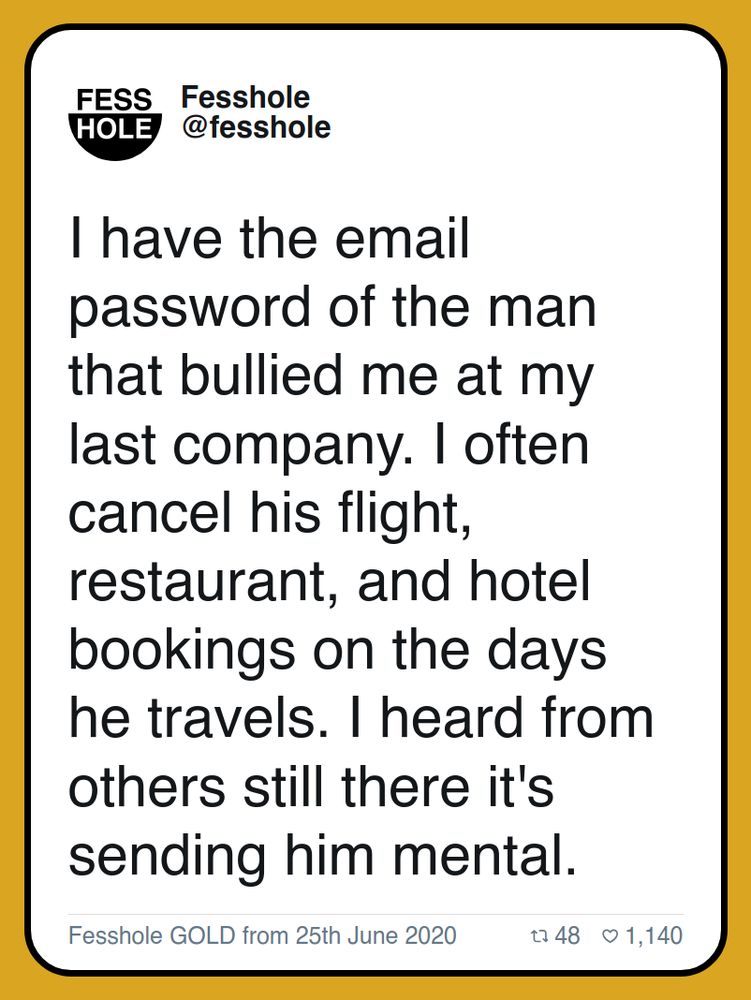 I have the email password of the man that bullied me at my last company. I often cancel his flight, restaurant, and hotel bookings on the days he travels. I heard from others still there it's sending him mental.

Fesshole GOLD from 25th June 2020