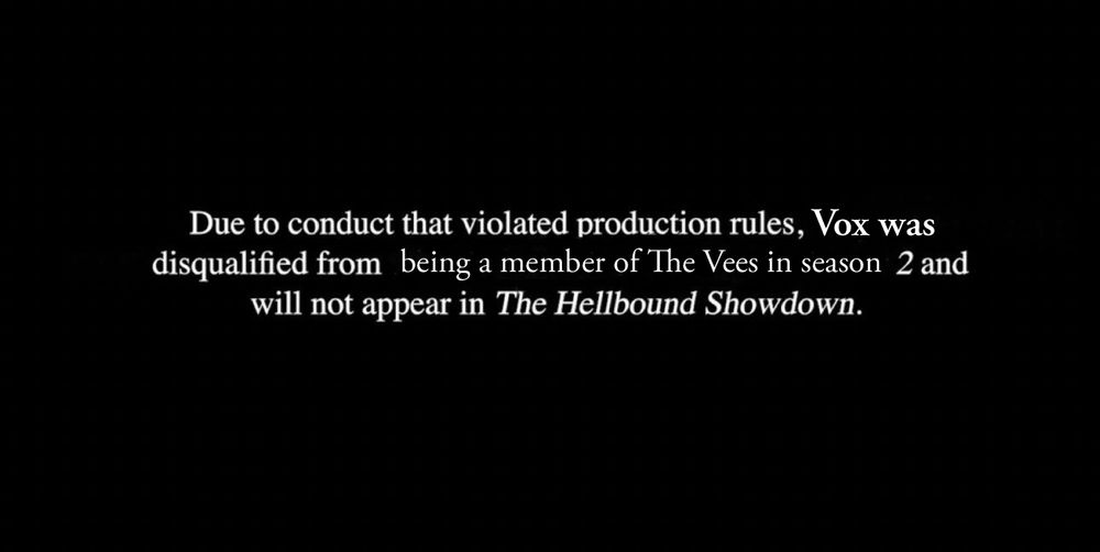 Due to conduct that violated production rules, Vox was disqualified from being a member of The Vees in season 2 and will not appear in The Hellbound Showdown.
