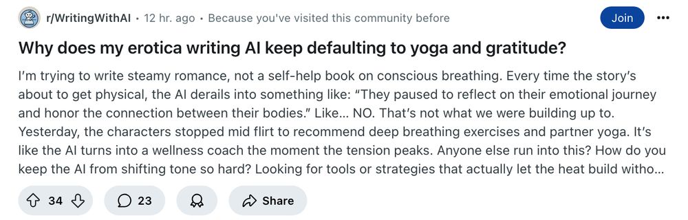 A reddit post: "Why does my erotica writing AI keep defaulting to yoga and gratitude?" 

Text: I’m trying to write steamy romance, not a self-help book on conscious breathing.

Every time the story’s about to get physical, the AI derails into something like: “They paused to reflect on their emotional journey and honor the connection between their bodies.”

Like… NO. That’s not what we were building up to.

Yesterday, the characters stopped mid flirt to recommend deep breathing exercises and partner yoga. It’s like the AI turns into a wellness coach the moment the tension peaks.

Anyone else run into this? How do you keep the AI from shifting tone so hard? Looking for tools or strategies that actually let the heat build without detouring through a spiritual retreat.