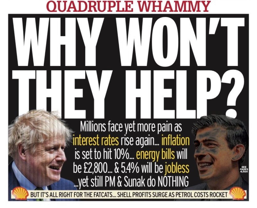 A newspaper front page asks, 'QUADRUPLE WHAMMY - WHY WON'T THEY HELP? Millions face yet more pain as interest rates rise again... inflation is set to hit 10%... energy bills will be £2,800... & 5.4% will be jobless... yet still PM & Sunak do NOTHING - BUT IT'S ALL RIGHT FOR THE FATCATS... SHELL PROFITS SURGE AS PETROL COSTS ROCKET'. Boris Johnson and Rishi Sunak are both pictured smiling.