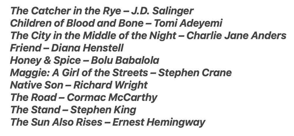 The Catcher in the Rye – J.D. Salinger
Children of Blood and Bone – Tomi Adeyemi
The City in the Middle of the Night – Charlie Jane Anders
Friend – Diana Henstell
Honey & Spice – Bolu Babalola
Maggie: A Girl of the Streets – Stephen Crane
Native Son – Richard Wright
The Road – Cormac McCarthy
The Stand – Stephen King
The Sun Also Rises – Ernest Hemingway