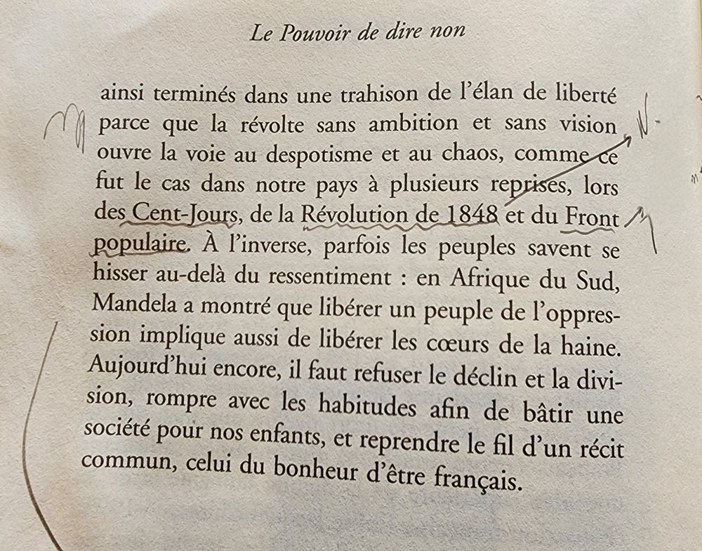 « ... ainsi terminés dans une trahison de l’élan de liberté parce que la révolte sans ambition et sans vision ouvre la voie au despotisme et au chaos, comme ce fut le cas dans notre pays à plusieurs reprises, lors des Cent-Jours, de la Révolution de 1848 et du Front populaire. À l’inverse, parfois les peuples savent se hisser au-delà du ressentiment : en Afrique du Sud, Mandela a montré que libérer un peuple de l’oppression implique aussi de libérer les cœurs de la haine. Aujourd’hui encore, il faut refuser le déclin et la division, rompre avec les habitudes afin de bâtir une société pour nos enfants, et reprendre le fil d’un récit commun, celui du bonheur d’être français. »