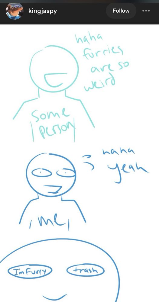 Screenshot of a tumblr post by user kingjaspy. A very simplistic digital sketch that is essentially a vertical three panel comic strip.
The top panel is an almost featureless person labeled “some person” and saying “furries are so weird”.
The middle panel is a representation of the artist labeled “me” saying “haha yeah” while nervously sweating.
The bottom panel is a close up of the artist’s face. The eyes are simplified to ovals, with words instead of pupils. Reading from left to right, one eye says “I’m furry” and the other eye says “trash”.