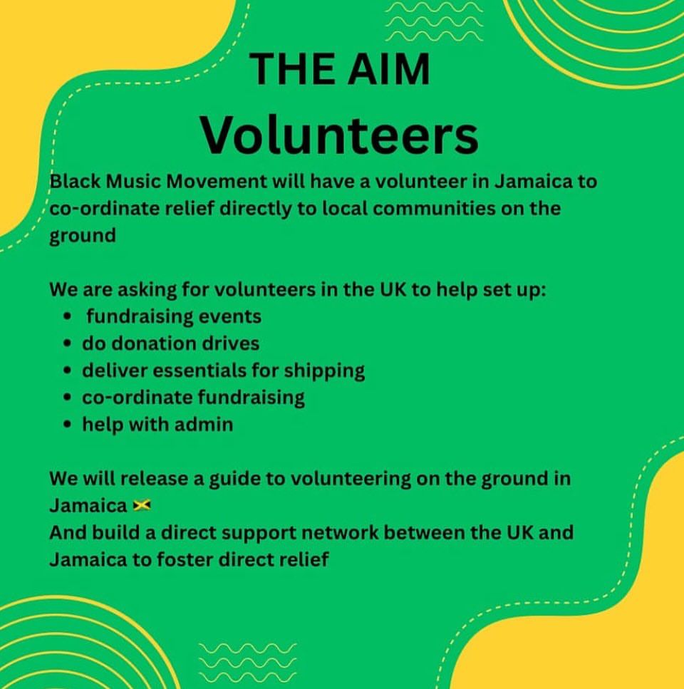 THE AIM
Volunteers
Black Music Movement will have a volunteer in Jamaica to co-ordinate relief directly to local communities on the ground
We are asking for volunteers in the UK to help set up:
• fundraising events
• do donation drives
• deliver essentials for shipping
• co-ordinate fundraising
• help with admin
We will release a guide to volunteering on the ground in Jamaica
And build a direct support network between the UK and Jamaica to foster direct relief