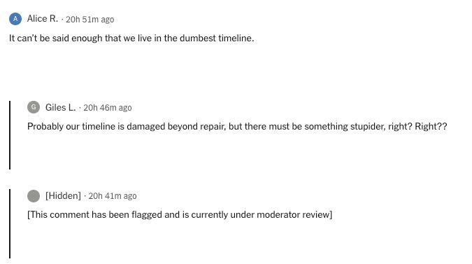 Alice R. It can’t be said enough that we live in the dumbest timeline. Giles L. Probably our timeline is damaged beyond repair, but there must be something stupider, right? Right?? [Hidden] [This comment has been flagged and is currently under moderator review]