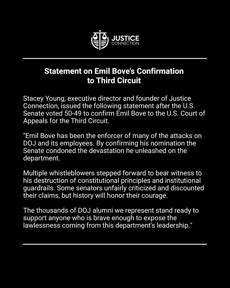 Statement on Emil Bove's Confirmation to Third Circuit 

Stacey Young, executive director and founder of Justice Connection, issued the following statement after the U.S. Senate voted 50-49 to confirm Emil Bove to the U.S. Court of Appeals for the Third Circuit.


"Emil Bove has been the enforcer of many of the attacks on DOJ and its employees. By confirming his nomination the Senate condoned the devastation he unleashed on the department. 


Multiple whistleblowers stepped forward to bear witness to his destruction of constitutional principles and institutional guardrails. Some senators unfairly criticized and discounted their claims, but history will honor their courage. 


The thousands of DOJ alumni we represent stand ready to support anyone who is brave enough to expose the lawlessness coming from this department's leadership."