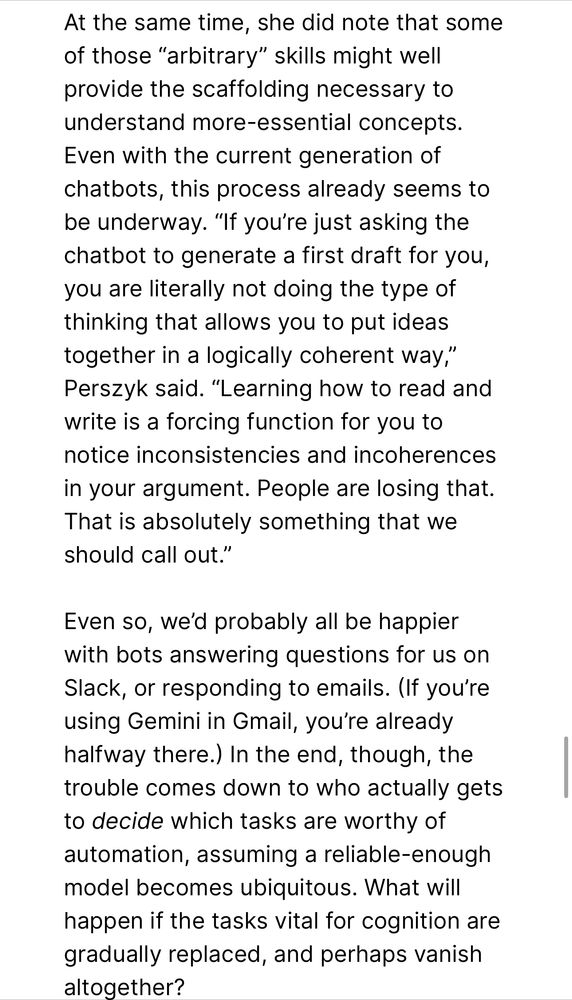 At the same time, she did note that some
 of those "arbitrary" skills might well
 provide the scaffolding necessary to
 understand more-essential concepts.
 Even with the current generation of
 chatbots, this process already seems to
 be underway. "If you're just asking the
 chatoot to generate a first draft for you,
 you are literally not doing the type of
 thinking that allows you to put ideas
 together in a logically coherent way,"
 Perszyk said. "Learning how to read and
 write is a forcing function for you to
 notice inconsistencies and incoherences
 in your argument. People are losing that.
 That is absolutely something that we
 should call out."
 Even so, we'd probably all be happier
 with bots answering questions for us on
 Slack, or responding to emails. (If you're
 using Gemini in Gmail, you're already
 halfway there.) In the end, though, the
 trouble comes down to who actually gets
 to decide which tasks are worthy of
 automation, assuming a reliable-enough
 model becomes ubiquitous. What will
 happen if the tasks vital for cognition are
 gradually replaced, and perhaps vanish
 altogether?