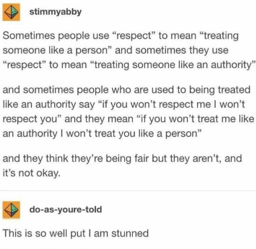 Tumblr acct stimmyabby says:

Sometimes people use "respect" to mean "treating someone like a person," and sometimes they use "respect" to mean "treating someone like an authority."

And sometimes people who are used to being treated like an authority say "if you won't respect me I won't respect you" and mean "if you won't treat me like an authority, I won't treat you like a person"
And they think they're being fair, but they aren't. And that's not okay.

Response from user do-as-your-told:

This is so well put I am stunned