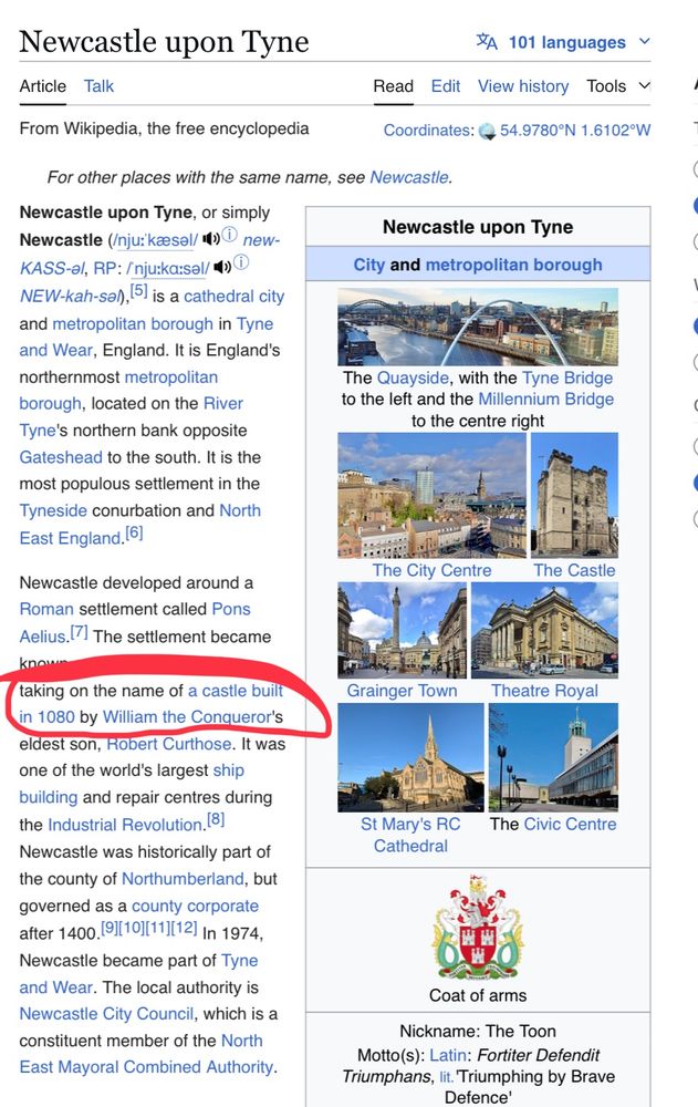 A Wikipedia page reading: 

“Newcastle upon Tyne
Article Talk
$A 101 languages ~
Read
Edit View history Tools
From Wikipedia, the free encyclopedia
Coordinates: @
, 54.9780°N 1.6102"W
For other places with the same name, see Newcastle.
Newcastle upon Tyne, or simply Newcastle (Inju: kaesel/* new-KASS-el, RP: /nju:ka:sel/®
NEW-kah-so/, [5) is a cathedral city and metropolitan borough in Tyne and Wear, England. It is England's northernmost metropolitan borough, located on the River Tyne's northern bank opposite Gateshead to the south. It is the most populous settlement in the Tyneside conurbation and North East England. (6)
Newcastle upon Tyne
City and metropolitan borough
The Quayside, with the Tyne Bridge to the left and the Millennium Bridge to the centre right
The City Centre
The Castle
Newcastle developed around a Roman settlement called Pons
Aelius. The settlement became
taking on the name of a castle built in 1080 by William the Conqueror's eldest son, Robert Curthose. It was one of the world's largest ship building and repair centres during the Industrial Revolution, (8)
Newcastle was historically part of the county of Northumberland, but governed as a county corporate after 1400. (9][10)[11][12) In 1974, Newcastle became part of Tyne and Wear. The local authority is Newcastle City Council, which is a constituent member of the North East Mayoral Combined Authority.
Grainger Town
Theatre Royal
St Mary's RC
Cathedral
The Civic Centre
Coat of arms
Nickname: The Toon
Motto(s): Latin: Fortiter Defendit
Triumphans, lit. Triumphing by Brave
Defence"

The “castle built in 1080” section is circled.