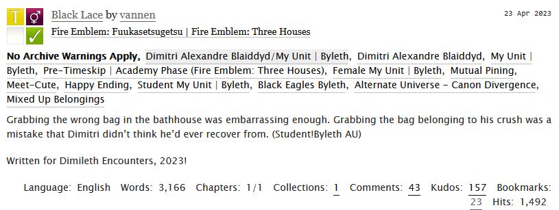 ao3 preview. Black Lace by vannen. Rated T. Dimitri/f!Byleth. Academy Era, Student Byleth, Mutual Pining.

Grabbing the wrong bag in the bathhouse was embarrassing enough. Grabbing the bag belonging to his crush was a mistake that Dimitri didn’t think he’d ever recover from. (Student!Byleth AU)

Written for Dimileth Encounters, 2023!