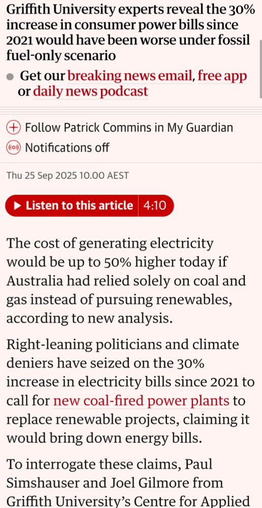 Electricity generation costs would be up to 50% higher if Australia stuck with coal and gas only
This article is more than 1 month old
Patrick Commins
Economics editor
Griffith University experts reveal the 30% increase in consumer power bills since 2021 would have been worse under fossil fuel-only scenario

 Get our breaking news email, free app or daily news podcast

Follow Patrick Commins in My Guardian

Notifications off
Thu 25 Sep 2025 10.00 AEST

4:10
Listen to this article
The cost of generating electricity would be up to 50% higher today if Australia had relied solely on coal and gas instead of pursuing renewables, according to new analysis.

Right-leaning politicians and climate deniers have seized on the 30% increase in electricity bills since 2021 to call for new coal-fired power plants to replace renewable projects, claiming it would bring down energy bills.

To interrogate these claims, Paul Simshauser and Joel Gilmore from Griffith University’s Centre for Applied Energy Economics and Policy Research modelled a counterfactual scenario where resource-rich Queensland had ignored the global push towards net zero and climate science and instead pursued an electricity grid based on fossil fuels from 2005 – when coal and gas were “unambiguously the lowest cost technologies”.