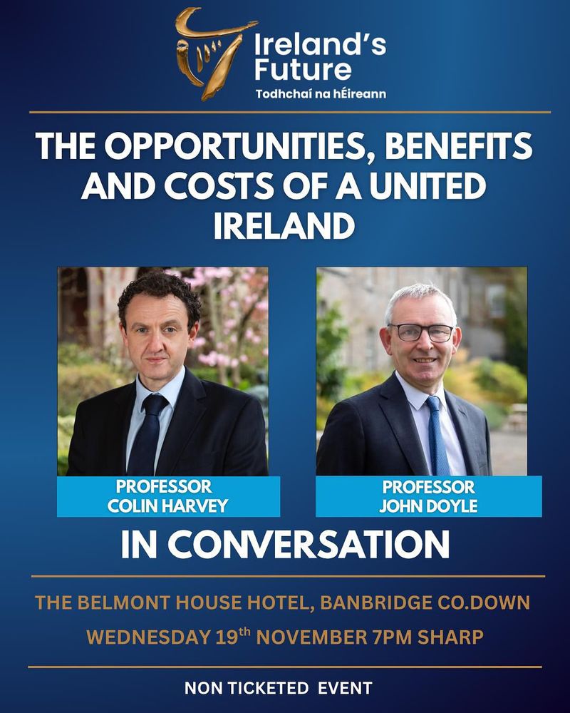 Ireland's
Future
Todhchai na hÉireann
THE OPPORTUNITIES, BENEFITS AND COSTS OF A UNITED IRELAND
PROFESSOR
PROFESSOR
COLIN HARVEY
JOHN DOYLE
IN CONVERSATION
THE BELMONT HOUSE HOTEL, BANBRIDGE CO.DOWN
WEDNESDAY 19th NOVEMBER 7PM SHARP
NON TICKETED EVENT