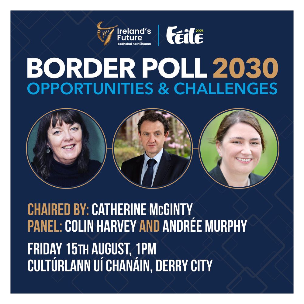 Ireland's
Future
Todhchai na hÉireann
2025
FEile
BORDER POLL 2030
OPPORTUNITIES & CHALLENGES
CHAIRED BY: CATHERINE MCGINTY
PANEL: COLIN HARVEY AND ANDRÉE MURPHY
FRIDAY 15TH AUGUST, 1PM
CULTÚRLANN UÍ CHANAIN, DERRY CITY