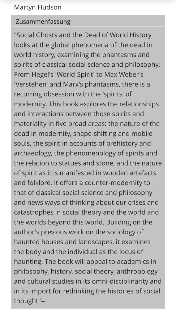 Zusammenfassung des Buchs "Social Ghosts and the Dead of World History: Ghost Theory" von Martyn Hudson: Social Ghosts and the Dead of World History looks at the global phenomena of the dead in world history, examining the phantasms and spirits of classical social science and philosophy. From Hegel's 'World-Spirit' to Max Weber's 'Verstehen' and Marx's phantasms, there is a recurring obsession with the 'spirits' of modernity. This book explores the relationships and interactions between those spirits and materiality in five broad areas: the nature of the dead in modernity, shape-shifting and mobile souls, the spirit in accounts of prehistory and archaeology, the phenomenology of spirits and the relation to statues and stone, and the nature of spirit as it is manifested in wooden artefacts and folklore. It offers a counter-modernity to that of classical social science and philosophy and news ways of thinking about our crises and catastrophes in social theory and the world and the worlds beyond this world. Building on the author's previous work on the sociology of haunted houses and landscapes, it examines the body and the individual as the locus of haunting. The book will appeal to academics in philosophy, history, social theory, anthropology and cultural studies in its omni-disciplinarity and in its import for rethinking the histories of social thought"